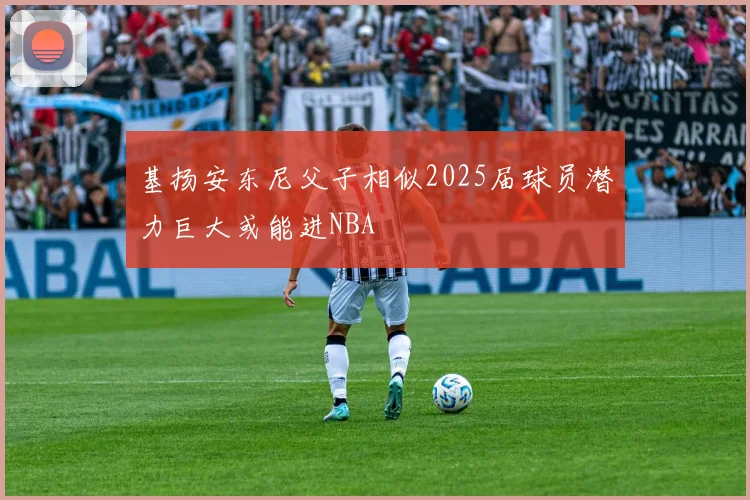 基扬安东尼父子相似2025届球员潜力巨大或能进NBA