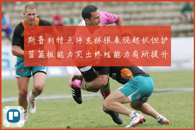 斯普利特点评克林根表现起伏但护筐篮板能力突出终结能力有所提升