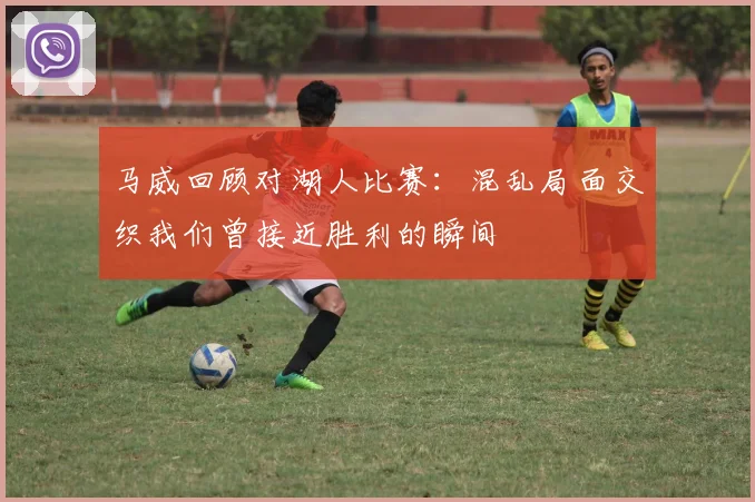 马威回顾对湖人比赛：混乱局面交织我们曾接近胜利的瞬间