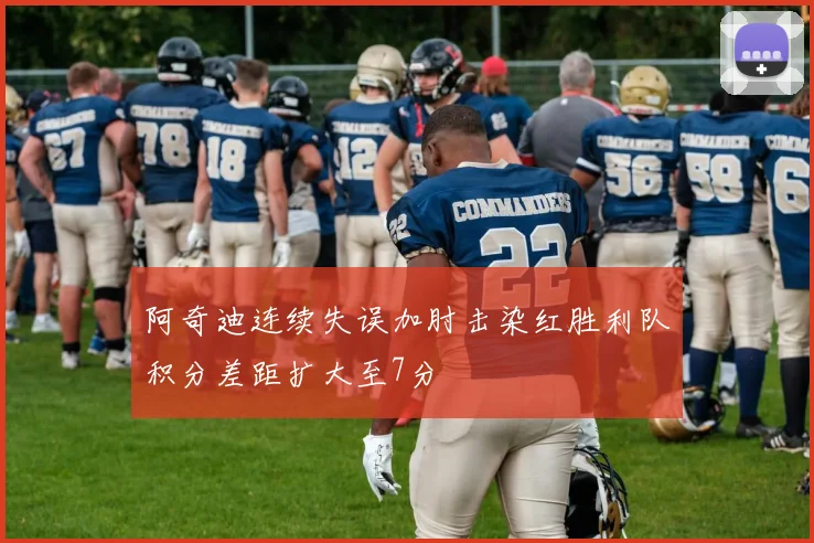 阿奇迪连续失误加肘击染红胜利队积分差距扩大至7分