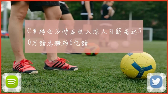 C罗转会沙特后收入惊人日薪高达50万镑总赚约6亿镑