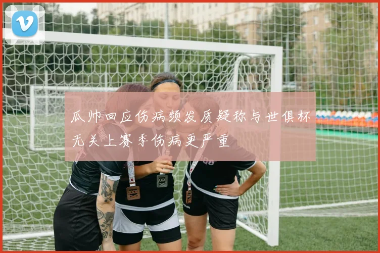 瓜帅回应伤病频发质疑称与世俱杯无关上赛季伤病更严重