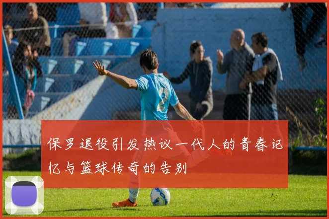 保罗退役引发热议一代人的青春记忆与篮球传奇的告别