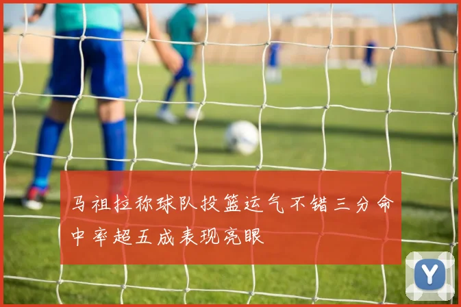 马祖拉称球队投篮运气不错三分命中率超五成表现亮眼