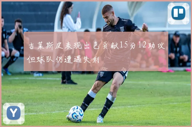 吉莱斯皮表现出色贡献15分12助攻但球队仍遭遇失利
