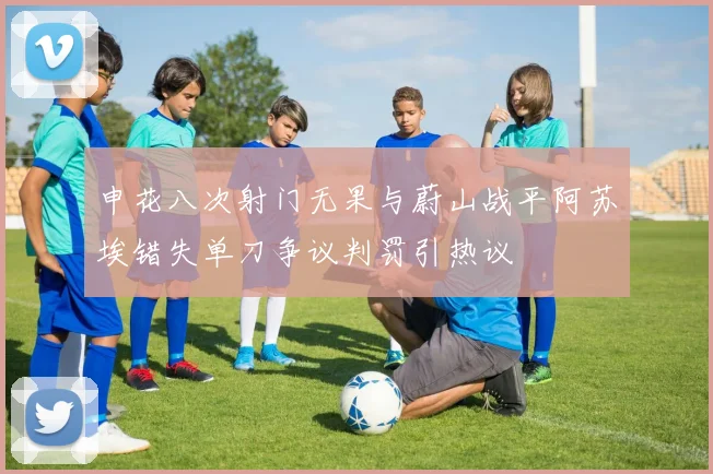 申花八次射门无果与蔚山战平阿苏埃错失单刀争议判罚引热议