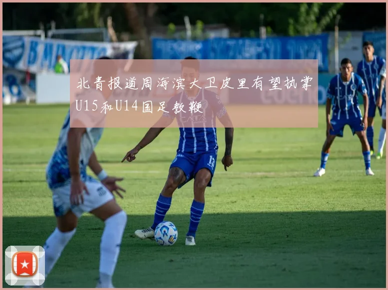 北青报道周海滨大卫皮里有望执掌U15和U14国足教鞭