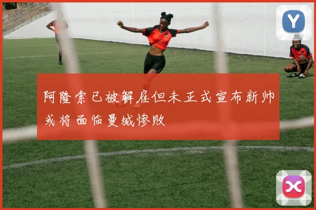 阿隆索已被解雇但未正式宣布新帅或将面临曼城惨败