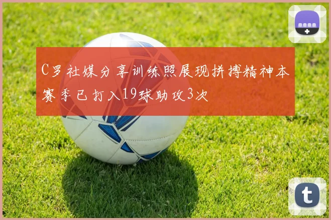 C罗社媒分享训练照展现拼搏精神本赛季已打入19球助攻3次