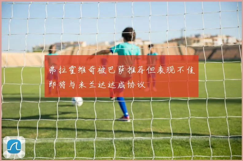 弗拉霍维奇被巴萨推荐但表现不佳即将与米兰达达成协议