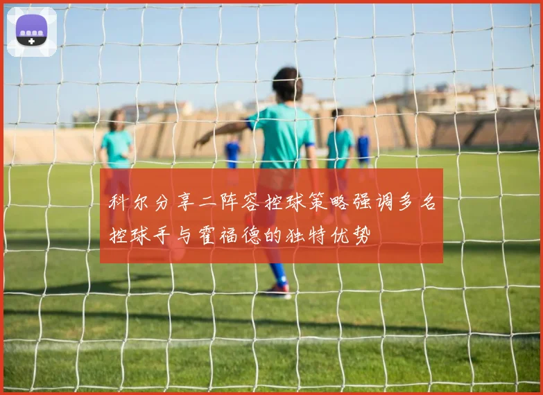 科尔分享二阵容控球策略强调多名控球手与霍福德的独特优势