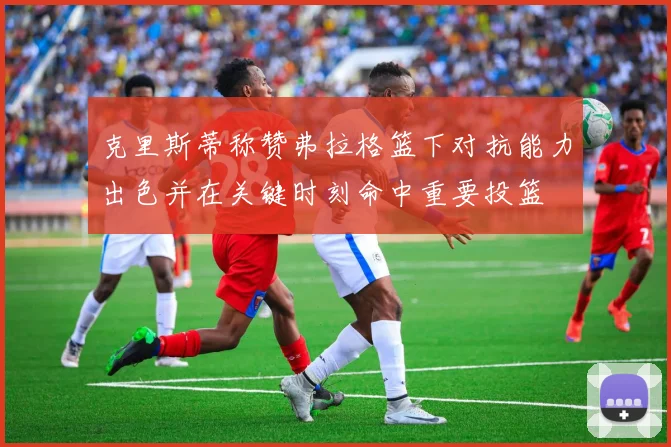 克里斯蒂称赞弗拉格篮下对抗能力出色并在关键时刻命中重要投篮