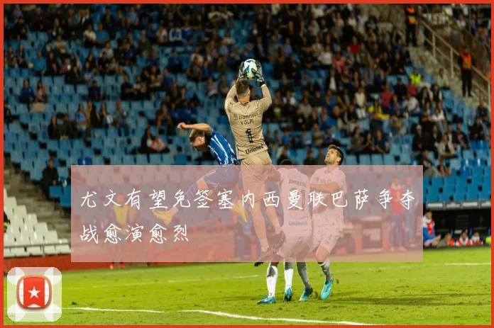 尤文有望免签塞内西曼联巴萨争夺战愈演愈烈