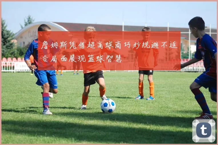 詹姆斯凭借超高球商巧妙规避不适合局面展现篮球智慧