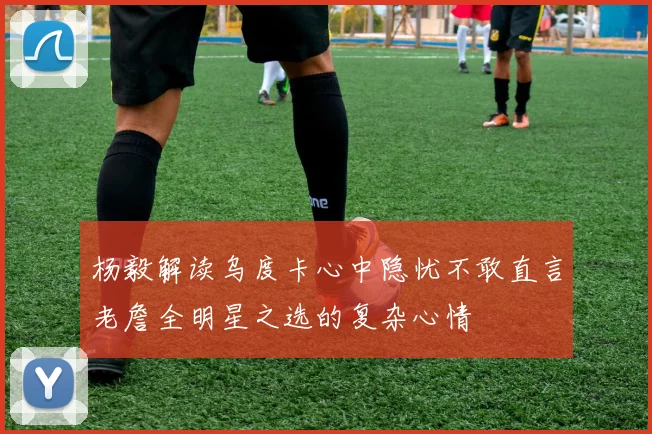 杨毅解读乌度卡心中隐忧不敢直言老詹全明星之选的复杂心情