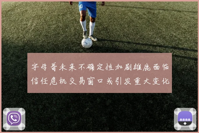 字母哥未来不确定性加剧雄鹿面临信任危机交易窗口或引发重大变化