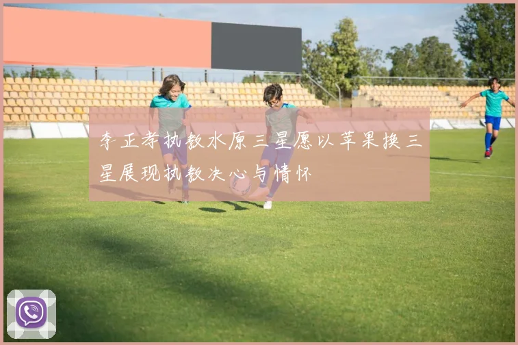 李正孝执教水原三星愿以苹果换三星展现执教决心与情怀