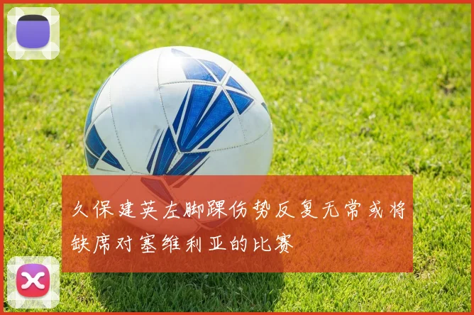 久保建英左脚踝伤势反复无常或将缺席对塞维利亚的比赛