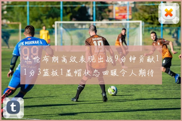 杰伦布朗高效表现出战9分钟贡献11分3篮板1盖帽状态回暖令人期待