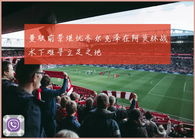曼联前景堪忧齐尔克泽在阿莫林战术下难寻立足之地