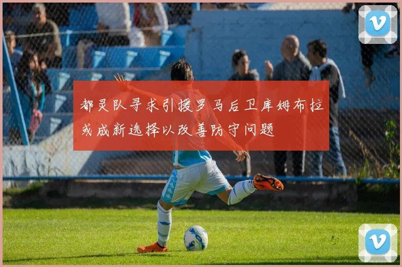 都灵队寻求引援罗马后卫库姆布拉或成新选择以改善防守问题