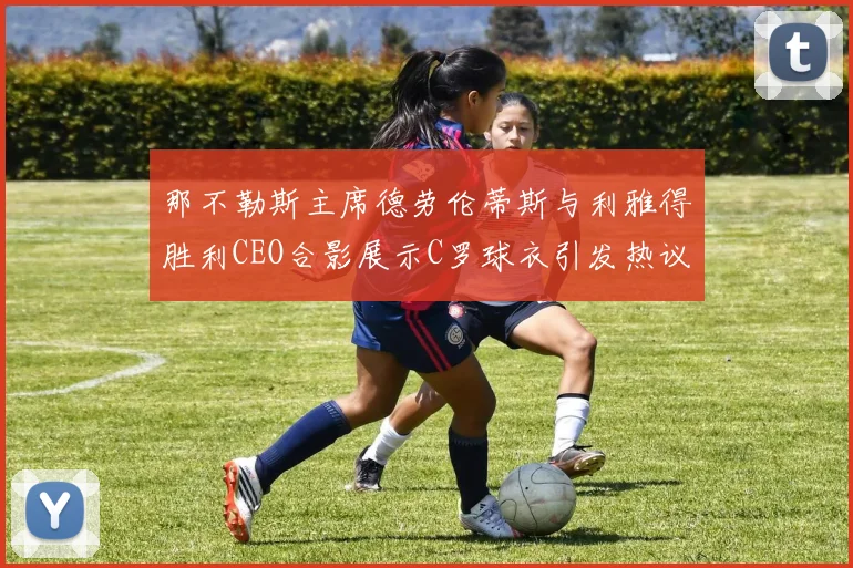 那不勒斯主席德劳伦蒂斯与利雅得胜利CEO合影展示C罗球衣引发热议