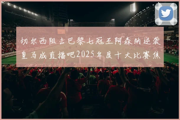 切尔西阻击巴黎七冠王阿森纳逆袭皇马成直播吧2025年度十大比赛焦点