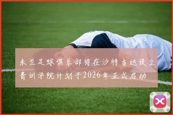 米兰足球俱乐部将在沙特吉达设立青训学院计划于2026年正式启动