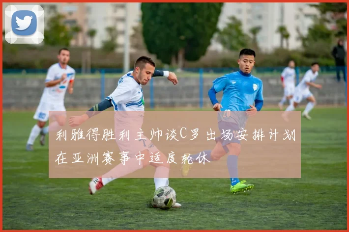 利雅得胜利主帅谈C罗出场安排计划在亚洲赛事中适度轮休