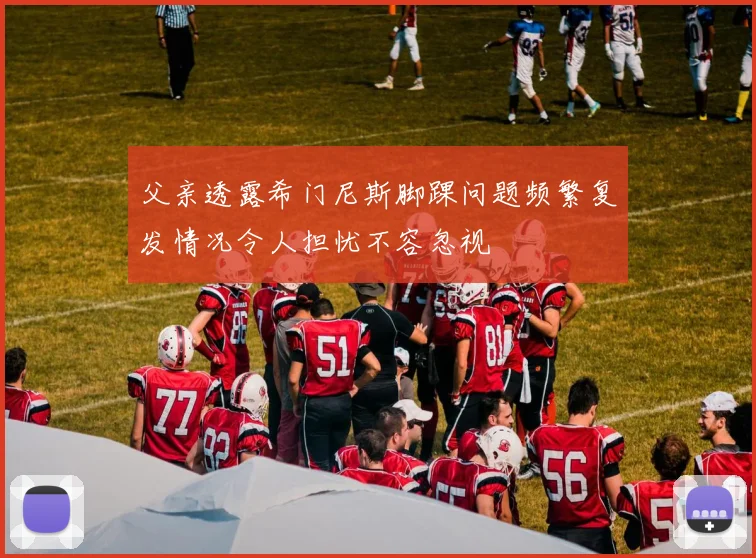 父亲透露希门尼斯脚踝问题频繁复发情况令人担忧不容忽视