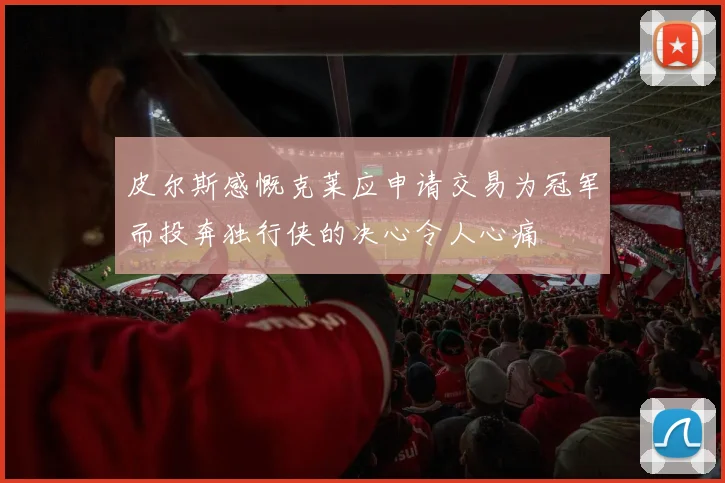皮尔斯感慨克莱应申请交易为冠军而投奔独行侠的决心令人心痛