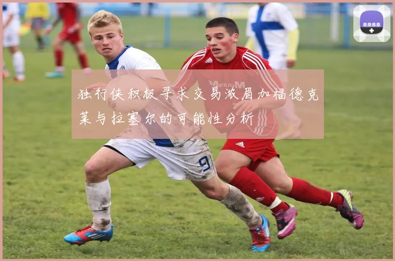 独行侠积极寻求交易浓眉加福德克莱与拉塞尔的可能性分析