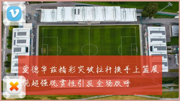 爱德华兹精彩突破拉杆换手上篮展现超强观赏性引发全场欢呼