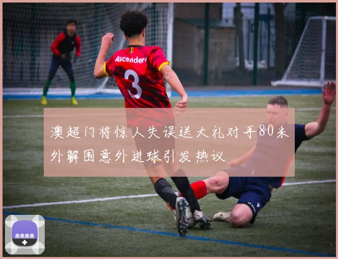 澳超门将惊人失误送大礼对手80米外解围意外进球引发热议