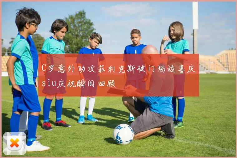 C罗意外助攻菲利克斯破门场边喜庆siu庆祝瞬间回顾