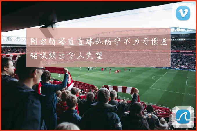 阿尔特塔直言球队防守不力习惯差错误频出令人失望