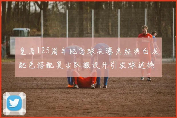 皇马125周年纪念球衣曝光经典白灰配色搭配复古队徽设计引发球迷热议