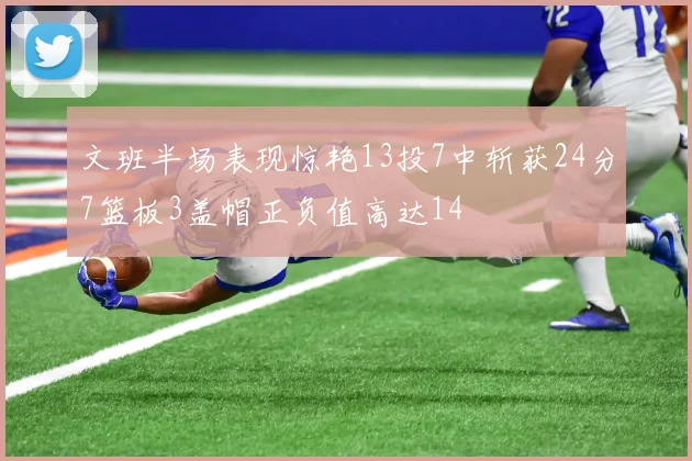 文班半场表现惊艳13投7中斩获24分7篮板3盖帽正负值高达14