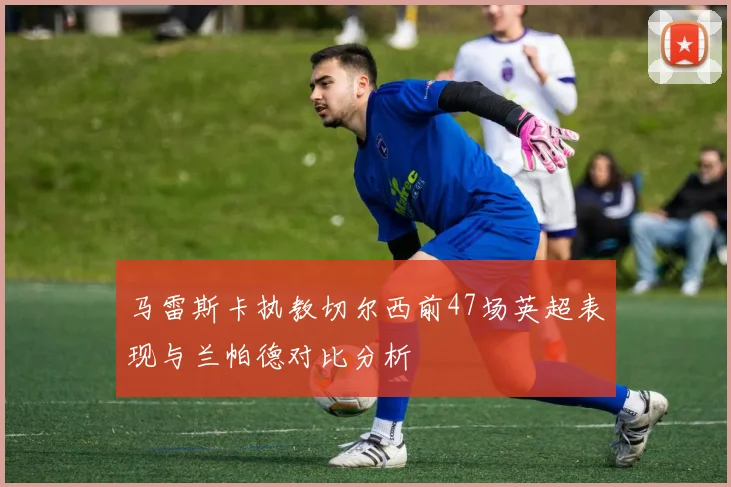 马雷斯卡执教切尔西前47场英超表现与兰帕德对比分析