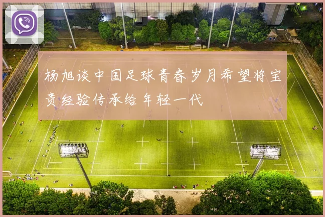 杨旭谈中国足球青春岁月希望将宝贵经验传承给年轻一代