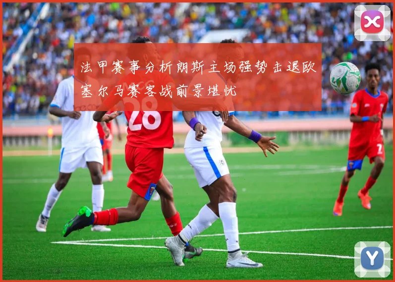 法甲赛事分析朗斯主场强势击退欧塞尔马赛客战前景堪忧