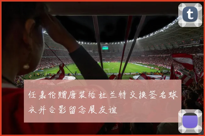 任嘉伦赠唐装给杜兰特交换签名球衣并合影留念展友谊