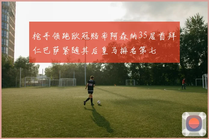 枪手领跑欧冠赔率阿森纳35居首拜仁巴萨紧随其后皇马排名第七