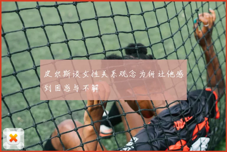 皮尔斯谈女性关系观念为何让他感到困惑与不解